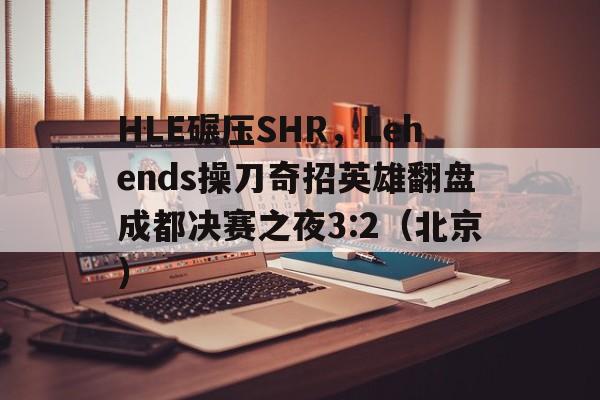HLE碾压SHR，Lehends操刀奇招英雄翻盘成都决赛之夜3:2（北京）