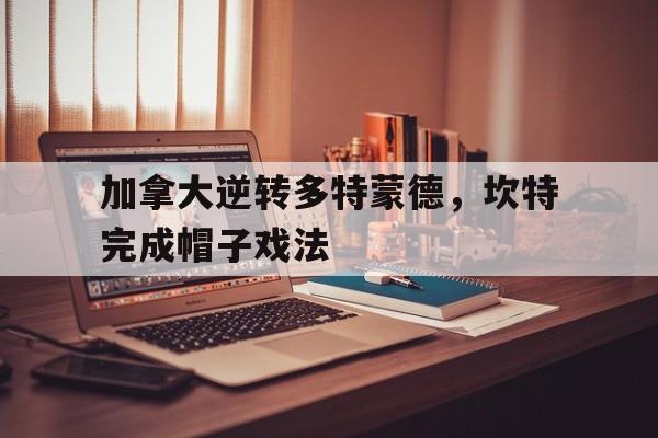关于加拿大逆转多特蒙德，坎特完成帽子戏法的信息